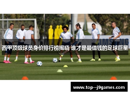 西甲顶级球员身价排行榜揭晓 谁才是最值钱的足球巨星