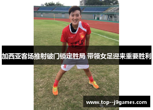 加西亚客场推射破门锁定胜局 带领女足迎来重要胜利 加西亚客场推射破门锁定胜局 带领女足迎来重要胜利