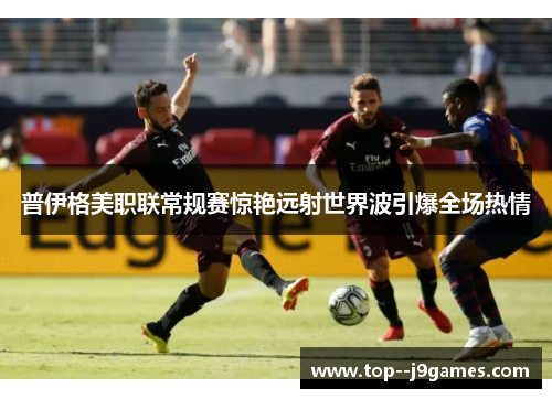 普伊格美职联常规赛惊艳远射世界波引爆全场热情