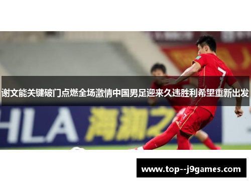 谢文能关键破门点燃全场激情中国男足迎来久违胜利希望重新出发 谢文能关键破门点燃全场激情中国男足迎来久违胜利希望重新出发